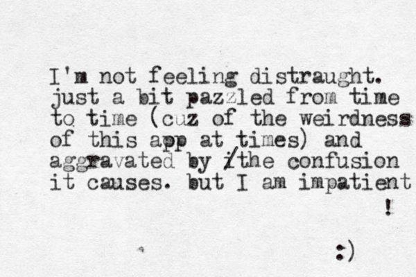 I'm not feeling distraught. just a bit pazzled from time to time (cuz of the weirdness of this aop p at times) and aggravated by it / he confusion it causes. but I am impatient ! :) 