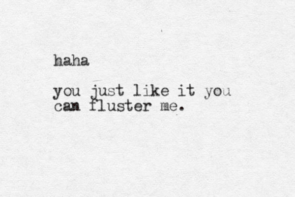 haha you just like it you can fluster me.