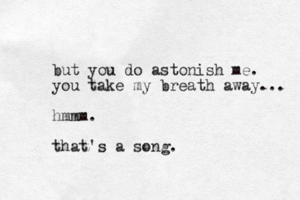 but you do astonish me. you take my breath away... hmmm. that's a song.