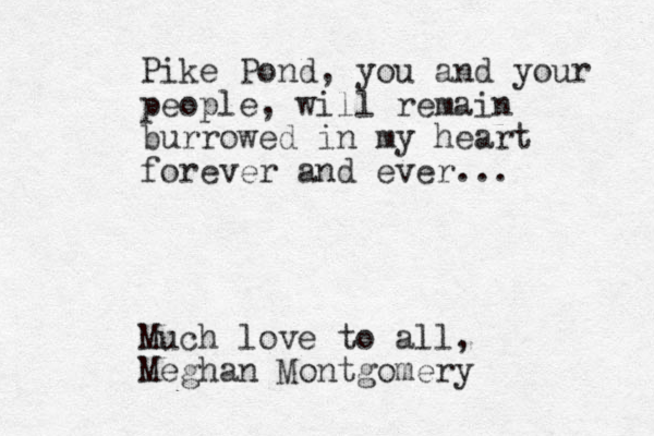 Pike Pond, you and your people , will remain burrowed in my heart forever and ever... Much love to all, Meghan Montgomery 