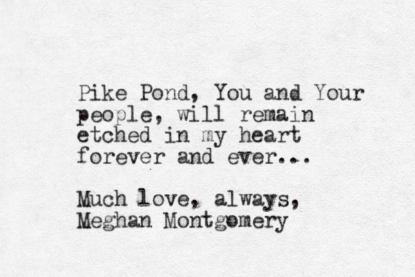 Pike Pond , You and Your people, will remain etched in my heart forever and ever... Much love, always, Meghan Montgomery