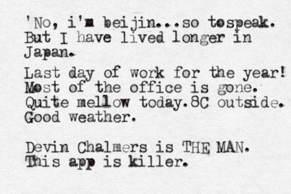 'No, i'm beijin...so tospeak. But I have lived longer in Japan. Last day of work for the year! Most of the office is gone. Quite mellow today.8C outside. Good weather. Devin Chalmers is THE MAN. This app is killer.