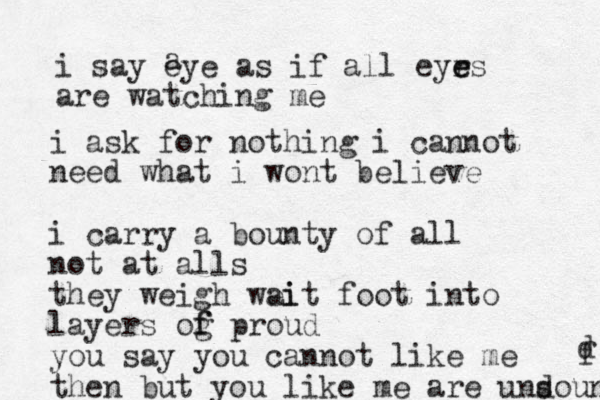 i say eye as if all eyr e es are watching me a i ask for nothing i cannot need what i wont believe i carry a bounty of all not at alls they weigh wei ait foot into layers og f f proud you say you cannot like me then but you like me are und sound f d 