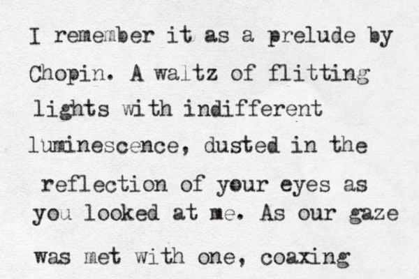 I remember it as a prelude by Chopin. A waltz of flitting lights with indifferent luminescence, dusted in the reflection of your eyes as you looked at me. As our gaze was met with one, coaxing 