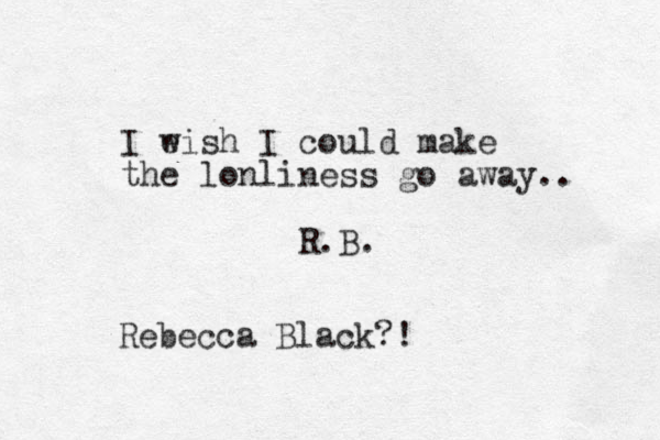 I e wish I could make the lonliness go away.. R.B. Rebecca Black?!