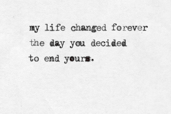 my life changed forever the day you decided to end yours.