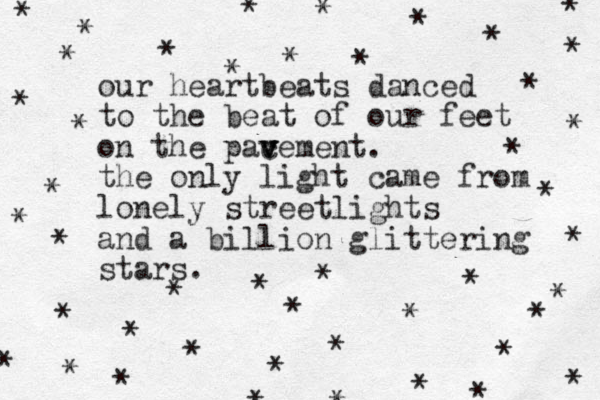 our heartbeats danced to the beat of our feet on the pace v v ment v v . the only light came from lonely streetlights and a billion glittering stars. * * * * * * * * * * * * * * * * * * * * * * * * * * * * * * * * * * * * * * * * * * * * * 