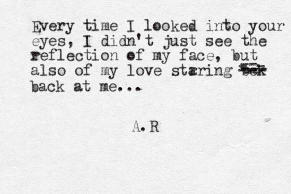 Every time I looked into your eyes, I did n't just see the reflection of my face, but also of my love str aring bck -- - --- -- - -- -- - back at me... A.R 