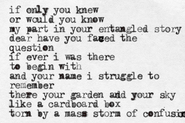 if only you knew or would you know my part in your entangled story dear have you faved c c c the question if ever i was there to begin with and your name i struggle to remember there your garden ad nd your sky like a cardboard box torn by a mass storm of confusion n o n 