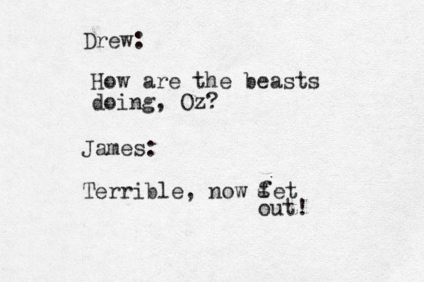 How are the beasts doing, Oz? Drew: James: Terrible, now fet g out! 
