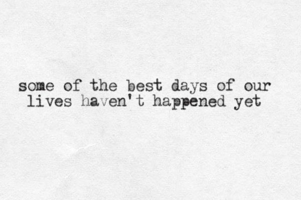 some of the best days of our lives haven't happened yet 