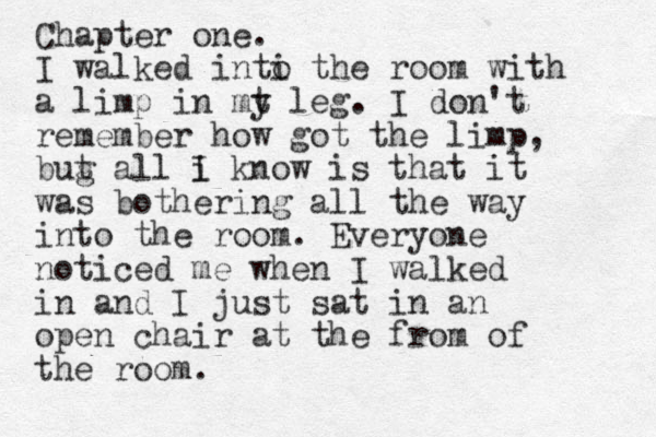 Chapter one. I walked inti o the room with a limp in mt y leg. I don't remember how got the limp, bug t all i I know is that it was bothering all the way into the room. Everyone noticed me when I walked in and I just sat in an open chair at the from of the room.