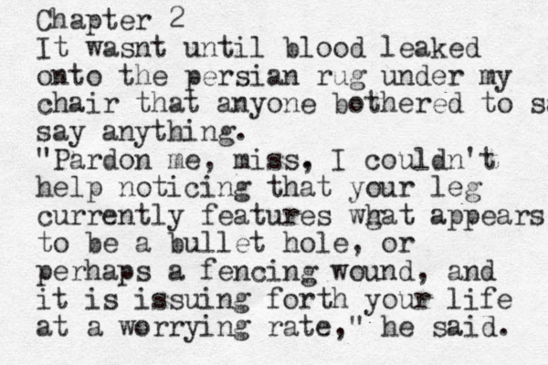 Chapter 2 It wasnt until blood leaked onto the persian rug under my chair that anyone bothered to say a say anything. "Pardon me, miss, . I couldn't help noticing that your leg currently features wg hat appears to be a bullet hole, or perhaps a fencing wound, and it is issuing forth your life at a worrying rate," he said. 