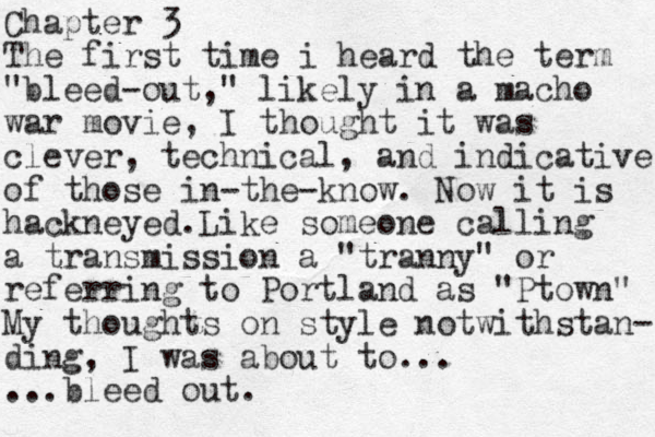 Chapter 3 The first time i heard the term "bleed-out," likely in a macho war movie, I thought it was clever, technical, and indicative of those in-the-know. Now it is hackneyed.Like someone calling a transmission a "tranny" or referring to Portland as "Ptown" My thoughts on style notwithstan- ding, I was about to... ...bleed out.