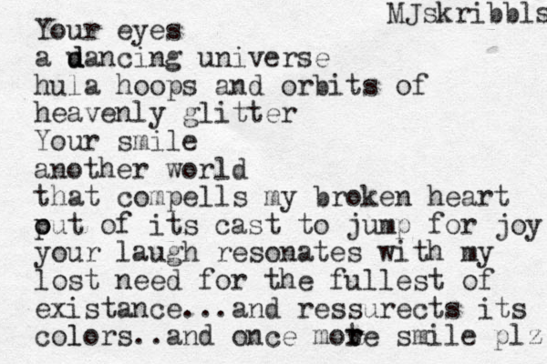 Your eyes a u d dancing universe hula hoops and orbits of heavenly glitter Your smile another world that compells my broken heart p out of its cast o to jump for joy your laugh resonates with my lost need for the fullest of existance...and ressurects its colors l ..and once mote r smile r plz MJskribbls 