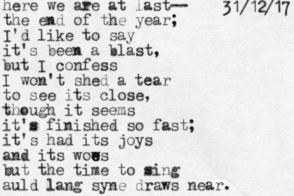 here we are at last-- the end of the year; I'd like to say it's been a blast, but I confess I won't shed a tear to see its close, though it seems it's finished so fast; it's had its joys and its wows e e e but the time to sing auld lang syne draws near. 7 1 / 2 1 / 1 3 