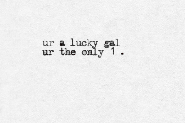 ur a lucky gal ur the only 1 .