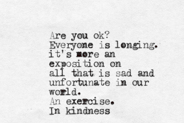 Are you ok? Everyone is longing. it's more an exposition on all that is sad and unfortunate in our world. An exercise. In kindness 