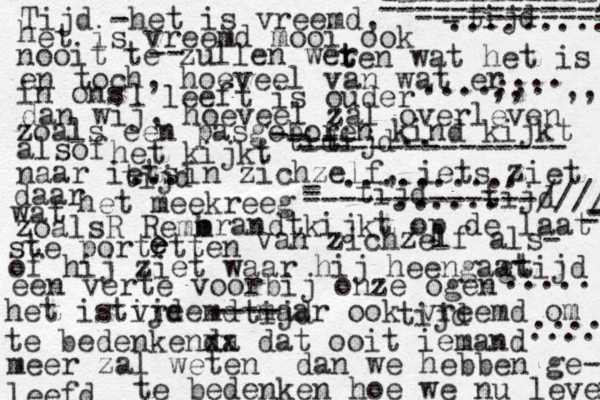 Tijd -het is vreemd, h et is vreemd mooi ook nooit te zullen wer t ten wat het is en toch, hoeveel van wat er in ons l leeft is ouder dan wij, hoeveel zal overleven z zoals een pasgeboren kind kijkt alsof het kijkt naar iets in zichzelf, iets ziet z daar wat het meekreeg zoalsR Remm b brandtkijkt op de laat - - - ------------/ ------------- ----------- - ste portrtten e e van zichzelf als- of hij ziet waar hij heengaat een verte voorbij onze ogen het is vreemd maar ook vreemd om te bedenkenda x x dat ooit iemand meer zal weten dan we hebben ge- leefd te bedenken hoe we nu leven - - -------------////// --- -- - --------------- -- ---- ...... .... ... .......... .. ......... tid tijd tijd tijd tijd gtijd ..... tijd tijd tijd .... .... ....... ,, ,, tijd