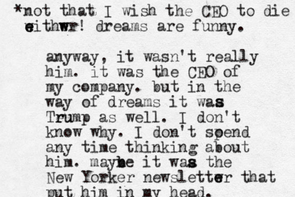 anyway, it wasn't really him. it was the CEO of my company. but in the way of dreams it waa Teu r rump as well. I don't know why. I don't soend p any time thinking about him. mayne b b it waa the s s New Yorker newslettwr e e that put him in my head. s s *not that I wish the CEO to die withwr! e w e e e w dreams are funny. 