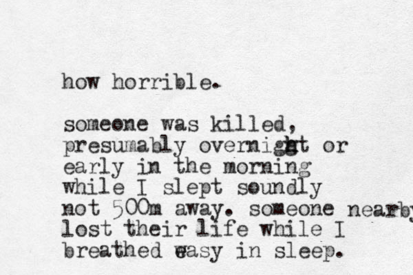 how horrible. someone was killed, presumably overniggt h h h or early in the morning while I slept soundly not 500m away. someone lost their life while I breathed w e easy in sleep. nearby 