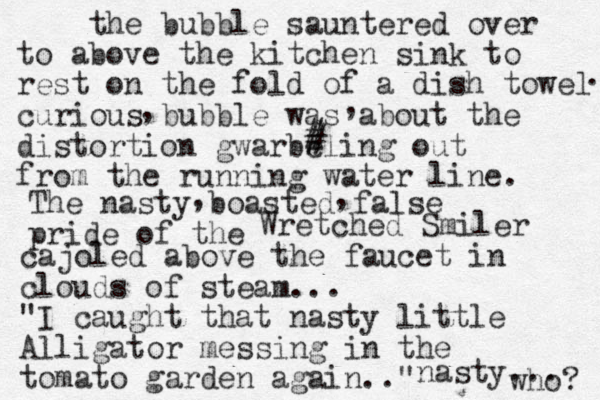 the bubble sauntered over to above the kitchen sink to rest on the fold of a dish towel curious bubble was about the distortion gwarbeling out from the running water line. . , , # # The nasty boasted false pride of the , , Wretched Smiler cajoled above the faucet in clouds of steam... "I caught that nasty little Alligator messing in the tomato garden again.." nasty... who? 
