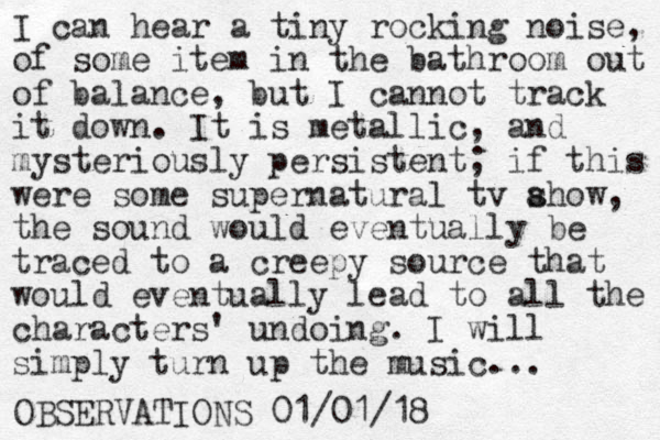 I can hear a tiny rocking noise, of some item in the bathroom out of balance, but I cannot track it down. It is metallic, and mysteriously persistent; if this were some supernatural tv ahow s , the sound would eventually be traced to a creepy source that would eventually lead to all the characters' undoing. I will simply turn up the music... OBSERVATIONS 01/01/18