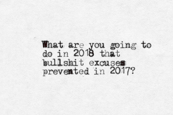 What are you going to do in 2018 that bullshit excuses prevented in 2017?
