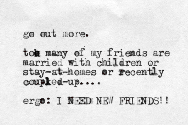 go out more. tok o o many of my friends are married with children or stay-at-homes or recently coupked- l l up.... ergo: I NEED NEW FRIENDS!! 