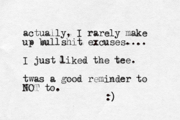 actually, I rarely make up bullshit excuses.... I just liked the tee. twas a good reminder to NOT to. :)