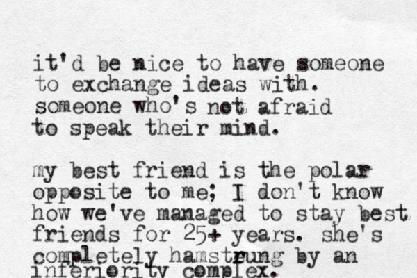 it'd be nice to have someone to exchange ideas with. someone who's not afraid to speak their mind. my best friend is the polar opposite to me; I don't know how we've managed to stay best friends for 25+ years. she's completely hamsteung r r r by an inferiority complex.
