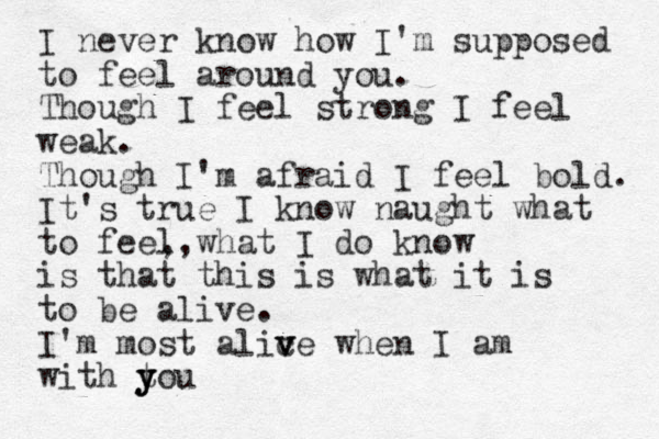 I never know how I'm supposed to feel around you. Though I feel strong I feel weak. Though I'm afraid I feel bold. It's true I know naught what to feel ,,what I do know is that this is what it is to be alive. I'm most alic v ve when I am with tou y y y
