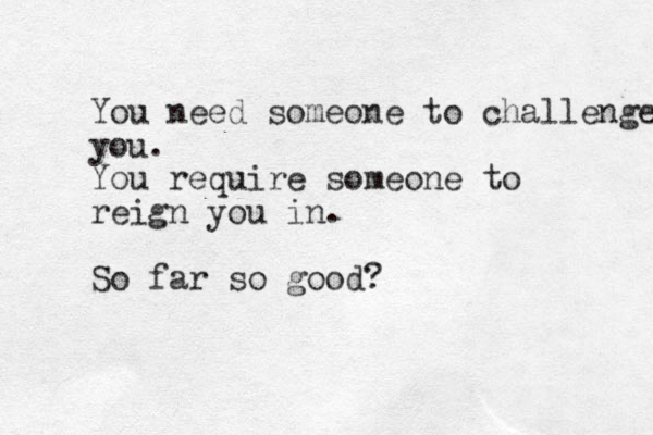 You need someone to challenge you. You require someone to reign you in. So far so good?