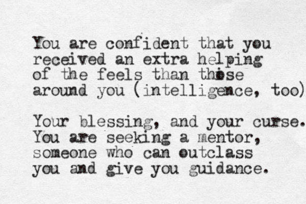 You are confident that you received an extra helping of the feels than thise o around you (intelligence, too) Your blessing, and your curse. You are seeking a mentor, someone who can outclass you and give you guidance. 