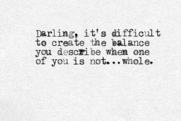 Darling, it's difficult to create the balance you describe when one of you is not ...whole. 