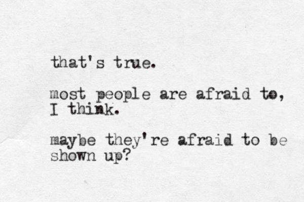that's true. most people are afraid to, I think. maybe they're afraid to be shown up?