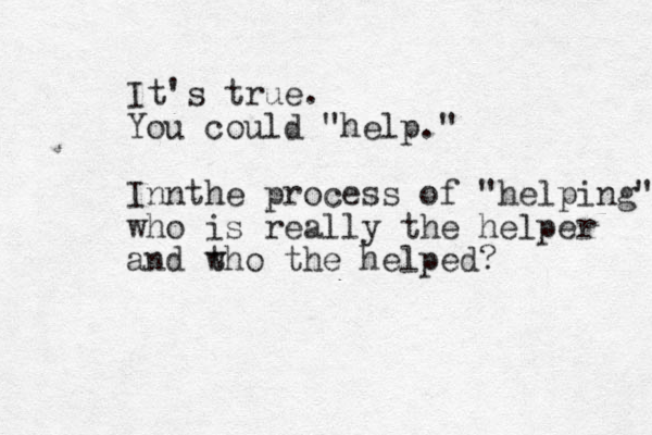 It's true. You could "help." Innthe process of "helping" who is really the helper and t who the helped?