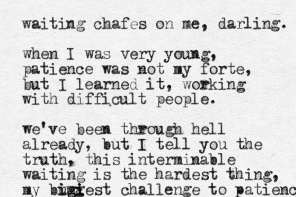 waiting chafes on me, darling. when I was very young, patience was not my forte, but I learned it, working with difficult people. we've been through hell already, but I tell you the truth, this interminable waiting is the hardest thing, my bumi i i i iggest g g challenge to patienc 