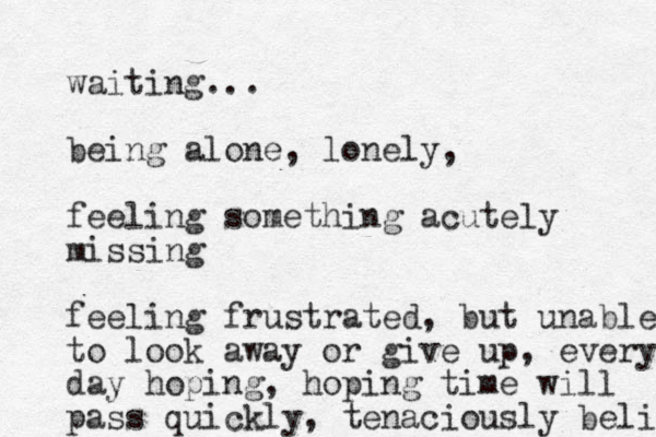 waiting... being alone, lonely, feeling something acutely missing feeling frustrated, but unable to look away or give up, every day hoping, hoping time will pass quickly, tenaciously belie 