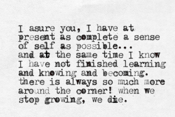 I asure you, I have at present as complete a sense of self as possible... and ar the t t same time I know I have not finished learning and knowing and becoming. there is always so much more around the corner! when we stop growing, we due i i i .