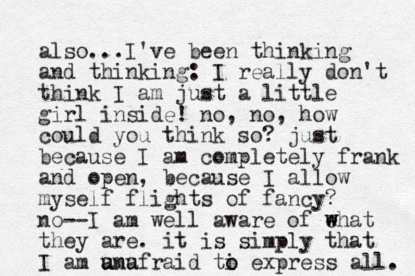 also...I've been thinking and thinking: I really don't think I am just a little girl inside! no, no, how could you think so? just because I am completely frank and open, because I allow myself flights of fancy? no--I am well aware of ehat they are. it is simply that I am a un umu afraid ti o o express all. w w w 