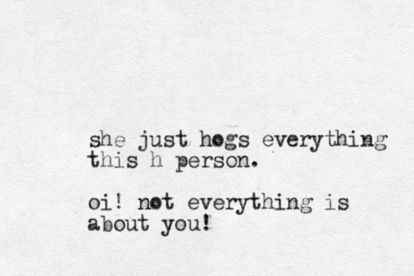 she just hogs everything this h person. oi! not everything is about you! 