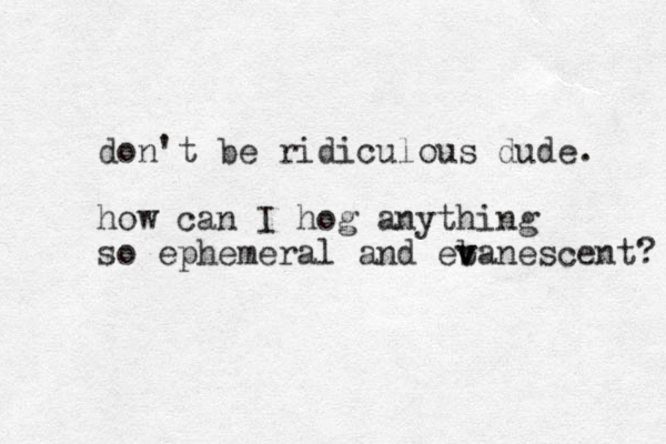 don't be ridiculous dude. how can I hog anything so ephemeral and eban v v escent? 