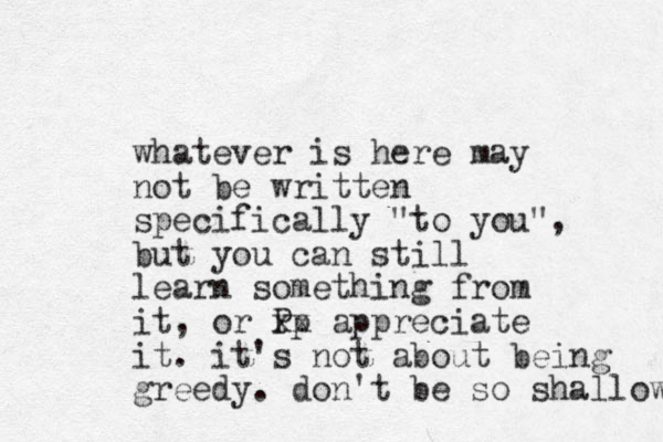 whatever is here may not be written specifically "to you", but you can still learn something from it, or Pp xx appreciate it. it's not about being greedy. don't be so shallow 