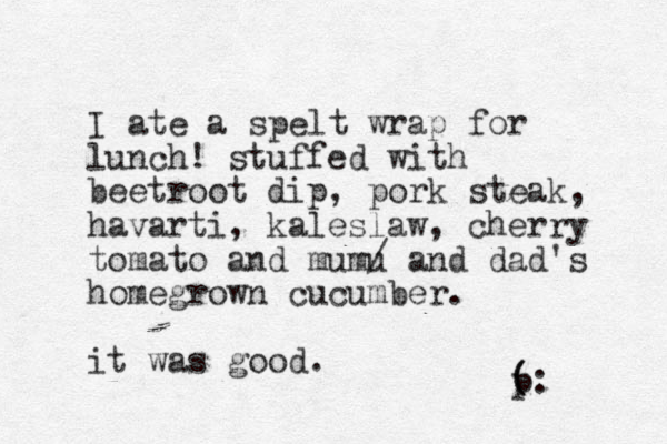 I ate a spelt wrap for lunch! stuffed with beetroot dip, pork steak, havarti, kaleslaw, cherry tomato and mumu / and dad's homegrown cucumber. it was good. ( p (: 