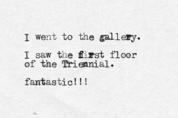 I went to the gallery. I saw the dirst f f floor of the Triennial. fantastic!!!