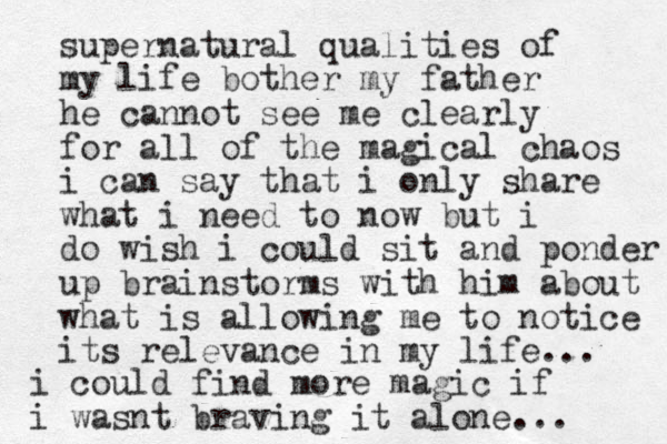 supernatural qualities of my life bother my father he cannot see me clearly for all of the magical chaos i can say that i only share what i need to now but i do wish i could sit and ponder up brainstorms with him about what is allowing me to notice its relevance in my life... i could find more magic if i wasnt braving it alone... 