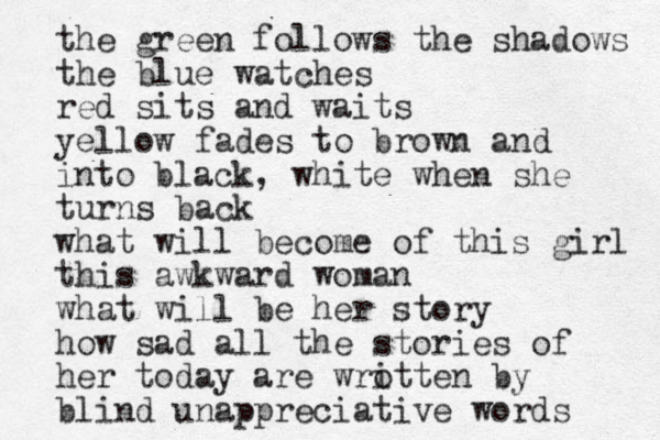 the green follows the shadows the blue watches red sits and waits yellow fades to brown and into black, white when she turns back what will become of this girl this awkward woman what will be her story how sad all the stories of her today are wro itten by blind unappreciative words 