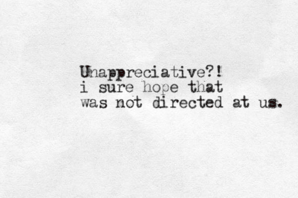 Unappreciative?! i sure hope that was not directed at us. 