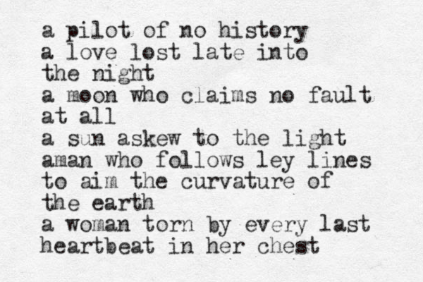 a pilot of no history a love lost late into the night a moon who claims no fault at all a sun askew to the light aman who follows ley lines to aim the curvature of the earth a woman torn by every last heartbeat in her chest
